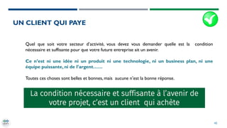 42
Quel que soit votre secteur d’activité, vous devez vous demander quelle est la condition
nécessaire et suffisante pour que votre future entreprise ait un avenir.
Ce n’est ni une idée ni un produit ni une technologie, ni un business plan, ni une
équipe puissante, ni de l’argent……
Toutes ces choses sont belles et bonnes, mais aucune n’est la bonne réponse.
La condition nécessaire et suffisante à l’avenir de
votre projet, c’est un client qui achète
UN CLIENT QUI PAYE
 