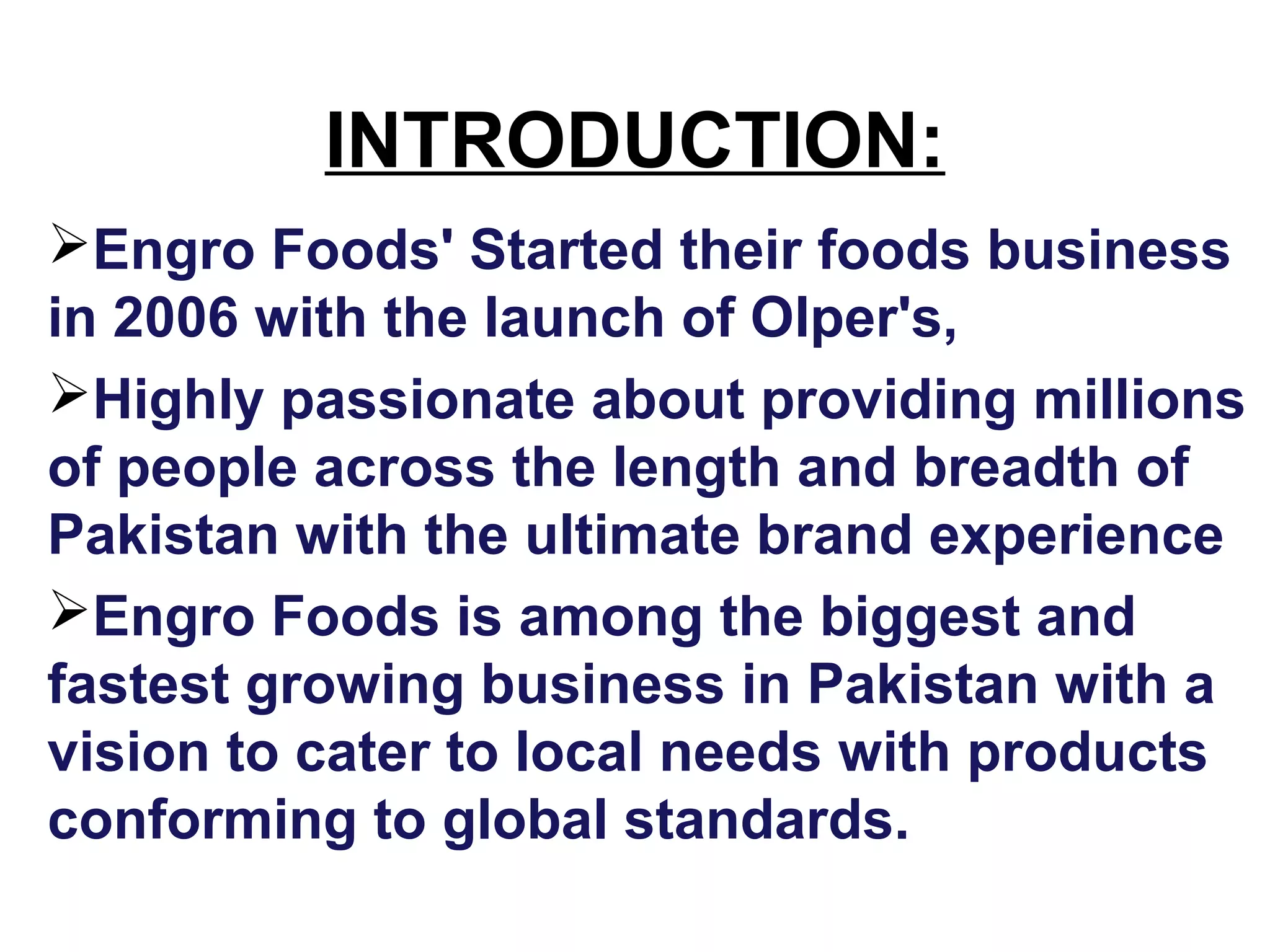INTRODUCTION:
Engro Foods' Started their foods business
in 2006 with the launch of Olper's,
Highly passionate about providing millions
of people across the length and breadth of
Pakistan with the ultimate brand experience
Engro Foods is among the biggest and
fastest growing business in Pakistan with a
vision to cater to local needs with products
conforming to global standards.
 