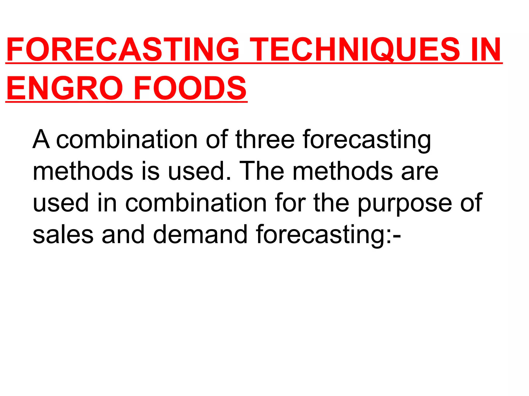 FORECASTING TECHNIQUES IN
ENGRO FOODS
A combination of three forecasting
methods is used. The methods are
used in combination for the purpose of
sales and demand forecasting:-
 