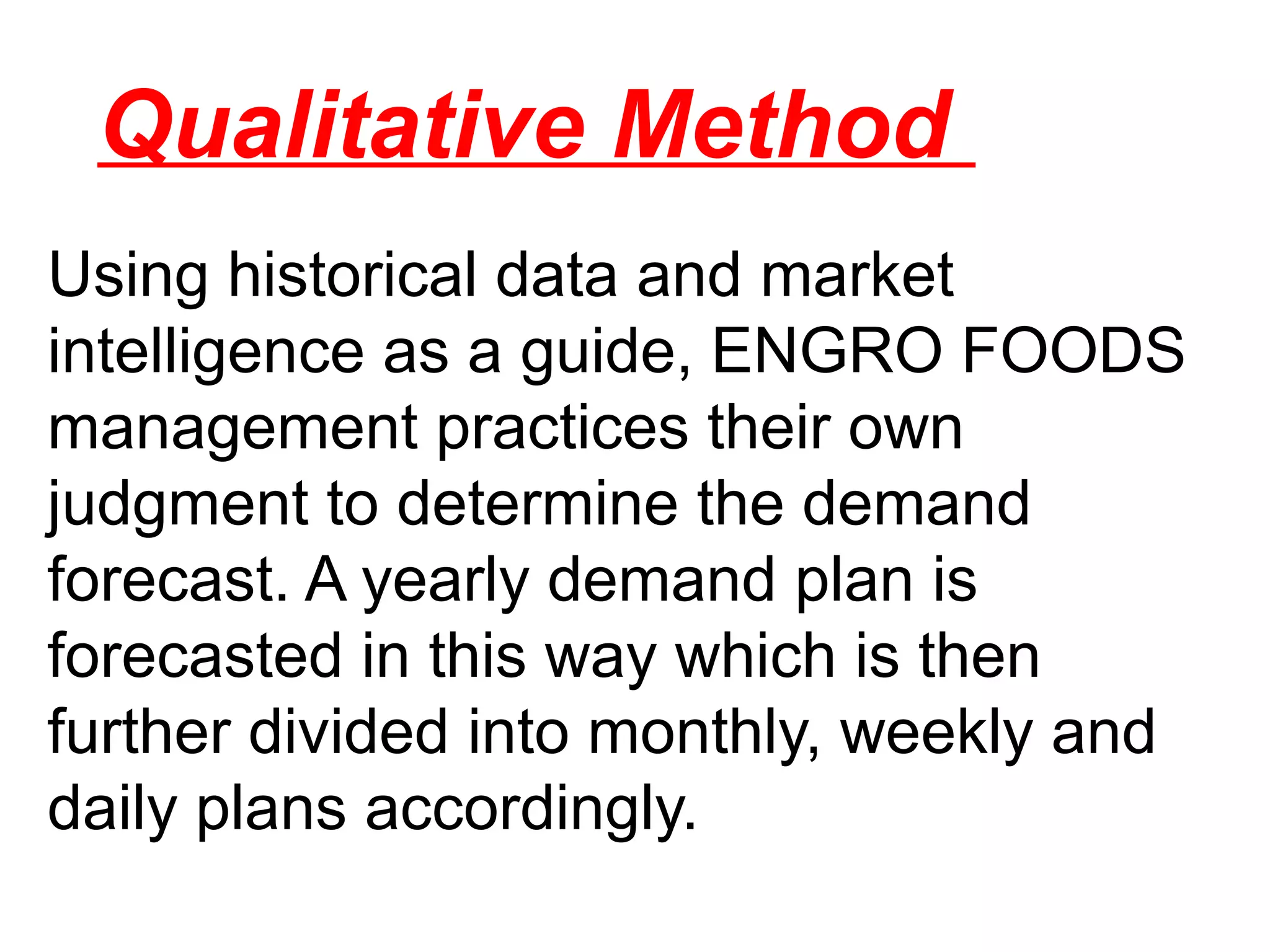 Qualitative Method
Using historical data and market
intelligence as a guide, ENGRO FOODS
management practices their own
judgment to determine the demand
forecast. A yearly demand plan is
forecasted in this way which is then
further divided into monthly, weekly and
daily plans accordingly.
 