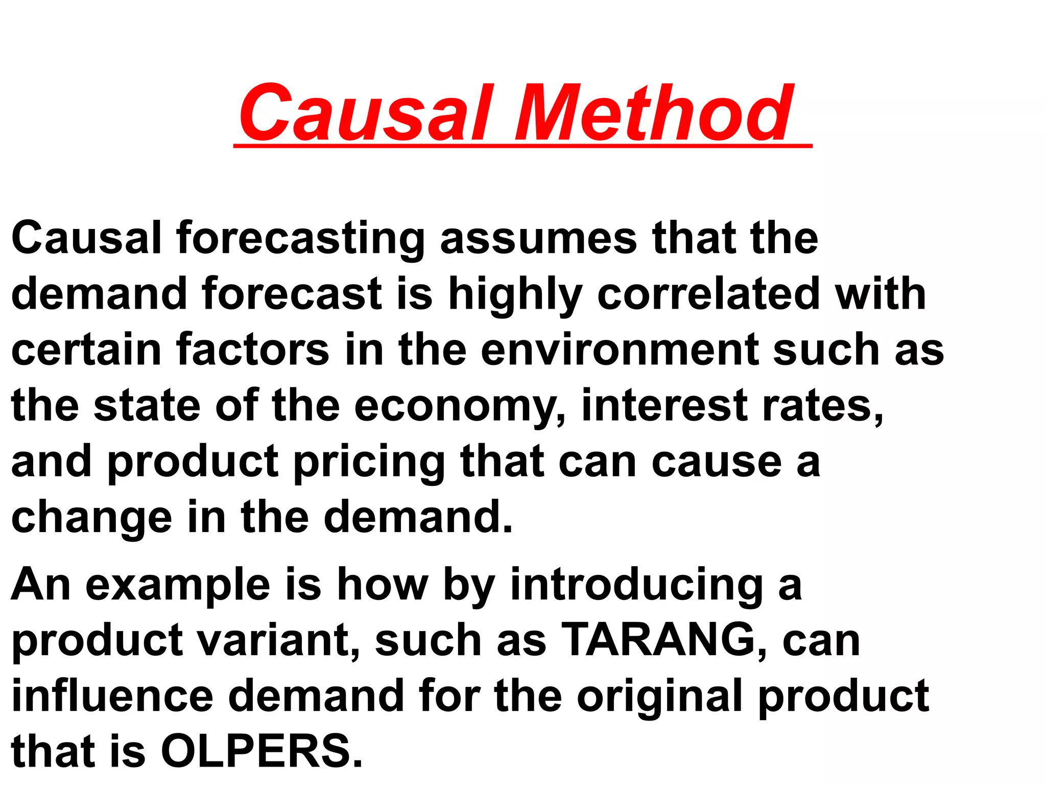 Causal Method
Causal forecasting assumes that the
demand forecast is highly correlated with
certain factors in the environment such as
the state of the economy, interest rates,
and product pricing that can cause a
change in the demand.
An example is how by introducing a
product variant, such as TARANG, can
influence demand for the original product
that is OLPERS.
 