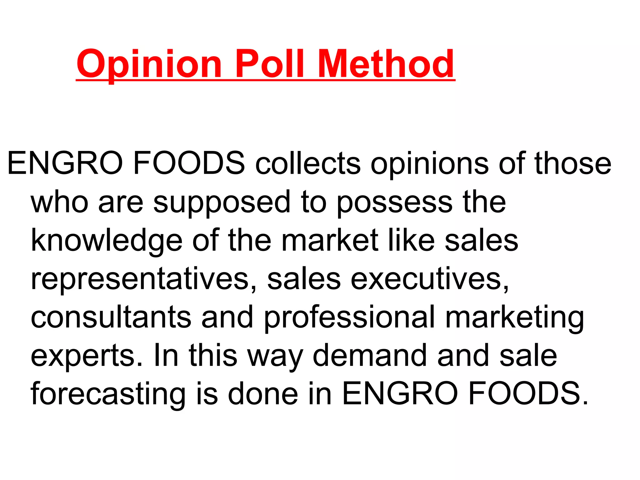 Opinion Poll Method
ENGRO FOODS collects opinions of those
who are supposed to possess the
knowledge of the market like sales
representatives, sales executives,
consultants and professional marketing
experts. In this way demand and sale
forecasting is done in ENGRO FOODS.
 
