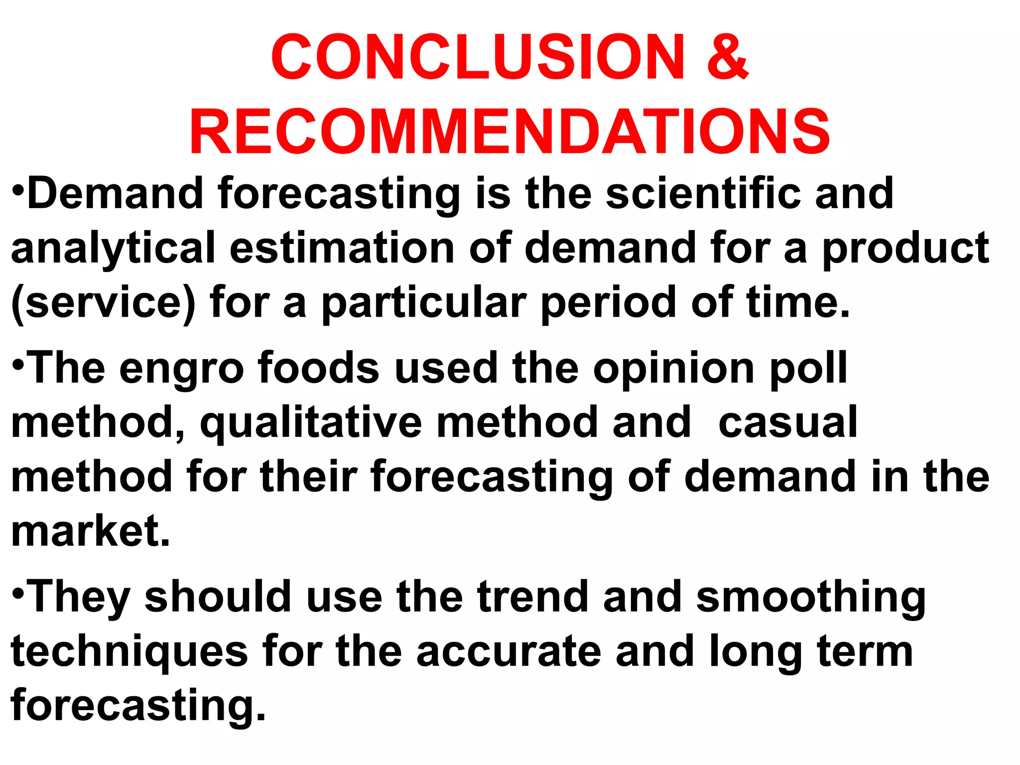 CONCLUSION &
RECOMMENDATIONS
•Demand forecasting is the scientific and
analytical estimation of demand for a product
(service) for a particular period of time.
•The engro foods used the opinion poll
method, qualitative method and casual
method for their forecasting of demand in the
market.
•They should use the trend and smoothing
techniques for the accurate and long term
forecasting.
 