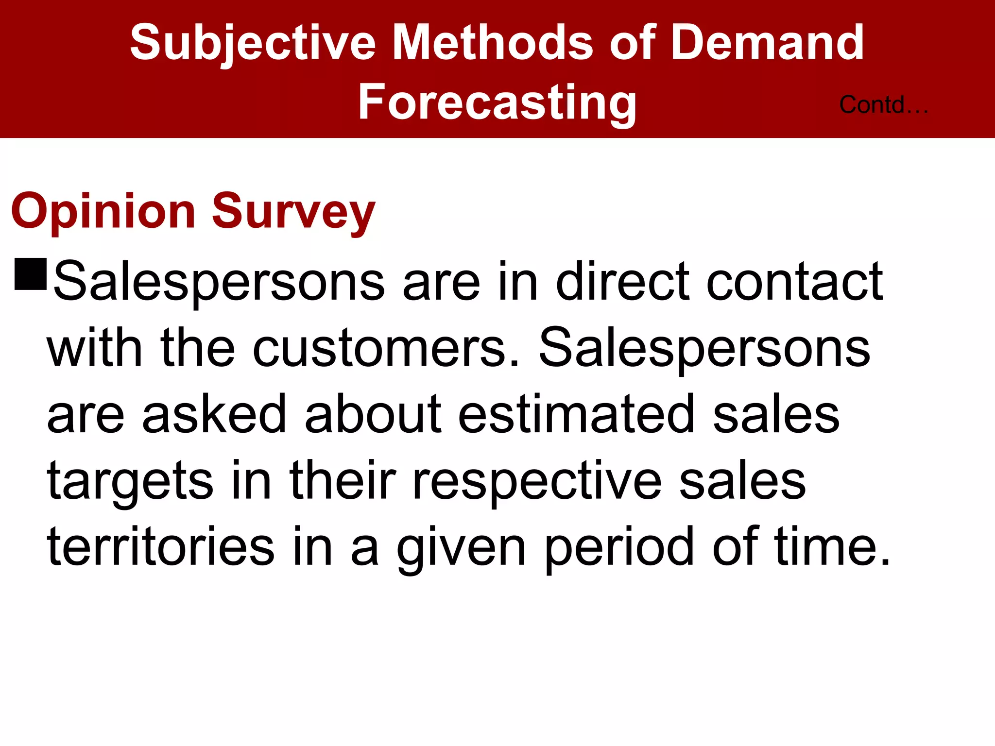 Subjective Methods of Demand
Forecasting
Opinion Survey
Salespersons are in direct contact
with the customers. Salespersons
are asked about estimated sales
targets in their respective sales
territories in a given period of time.
Contd…
 