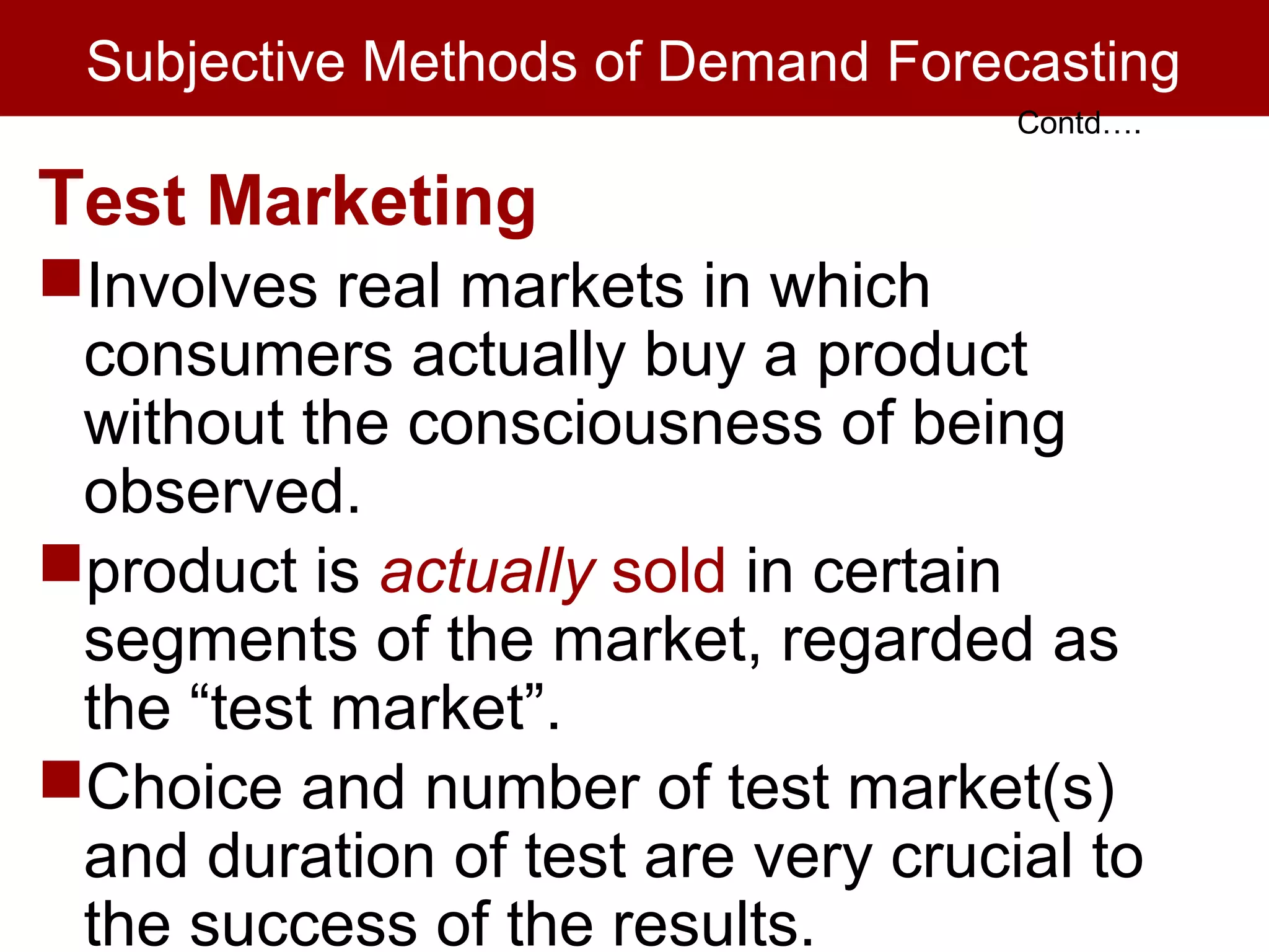 Subjective Methods of Demand Forecasting
Test Marketing
Involves real markets in which
consumers actually buy a product
without the consciousness of being
observed.
product is actually sold in certain
segments of the market, regarded as
the “test market”.
Choice and number of test market(s)
and duration of test are very crucial to
the success of the results.
Contd….
 