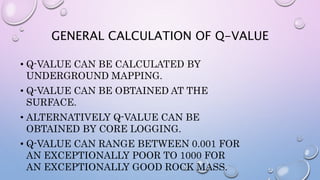 GENERAL CALCULATION OF Q-VALUE
• Q-VALUE CAN BE CALCULATED BY
UNDERGROUND MAPPING.
• Q-VALUE CAN BE OBTAINED AT THE
SURFACE.
• ALTERNATIVELY Q-VALUE CAN BE
OBTAINED BY CORE LOGGING.
• Q-VALUE CAN RANGE BETWEEN 0.001 FOR
AN EXCEPTIONALLY POOR TO 1000 FOR
AN EXCEPTIONALLY GOOD ROCK MASS.
 