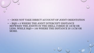 • • DOES NOT TAKE DIRECT ACCOUNT OF JOINT ORIENTATION
• • RQD = 0 WHERE THE JOINT INTERCEPT (DISTANCE
BETWEEN THE JOINTS IN THE DRILL CORES) IS 10CM OR
LESS, WHILE RQD = 100 WHERE THE DISTANCE IS 11CM OR
MORE.
 
