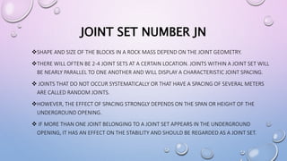 JOINT SET NUMBER JN
SHAPE AND SIZE OF THE BLOCKS IN A ROCK MASS DEPEND ON THE JOINT GEOMETRY.
THERE WILL OFTEN BE 2-4 JOINT SETS AT A CERTAIN LOCATION. JOINTS WITHIN A JOINT SET WILL
BE NEARLY PARALLEL TO ONE ANOTHER AND WILL DISPLAY A CHARACTERISTIC JOINT SPACING.
 JOINTS THAT DO NOT OCCUR SYSTEMATICALLY OR THAT HAVE A SPACING OF SEVERAL METERS
ARE CALLED RANDOM JOINTS.
HOWEVER, THE EFFECT OF SPACING STRONGLY DEPENDS ON THE SPAN OR HEIGHT OF THE
UNDERGROUND OPENING.
 IF MORE THAN ONE JOINT BELONGING TO A JOINT SET APPEARS IN THE UNDERGROUND
OPENING, IT HAS AN EFFECT ON THE STABILITY AND SHOULD BE REGARDED AS A JOINT SET.
 