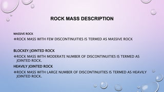 ROCK MASS DESCRIPTION
MASSIVE ROCK
ROCK MASS WITH FEW DISCONTINUITIES IS TERMED AS MASSIVE ROCK
BLOCKEY/JOINTED ROCK
ROCK MASS WITH MODERATE NUMBER OF DISCONTINUITIES IS TERMED AS
JOINTED ROCK.
HEAVILY JOINTED ROCK
ROCK MASS WITH LARGE NUMBER OF DISCONTINUITIES IS TERMED AS HEAVILY
JOINTED ROCK.
 