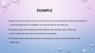 EXAMPLE
• GROUTINGWILLREDUCEINFLOWANDTHEJOINTFACTORREDUCTIONVALUESHOULD
THANBEINCREASEDACCORDINGTO REDUCTIONOFTHEINFLOW.
• INSOMECASESTHEUNDERGROUNDOPENINGMAYBEDRYJUSTAFTERTHE
EXCAVATIONBUTINFLOWWILLDEVELOPOVERTIME.
• INOTHERCASELARGEINFLOWJUSTAFTEREXCAVATIONMAYDECREASEAFTER
SOMETIME
 