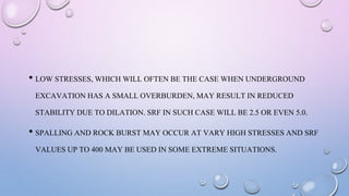 • LOW STRESSES, WHICH WILL OFTEN BE THE CASE WHEN UNDERGROUND
EXCAVATION HAS A SMALL OVERBURDEN, MAY RESULT IN REDUCED
STABILITY DUE TO DILATION. SRF IN SUCH CASE WILL BE 2.5 OR EVEN 5.0.
• SPALLING AND ROCK BURST MAY OCCUR AT VARY HIGH STRESSES AND SRF
VALUES UP TO 400 MAY BE USED IN SOME EXTREME SITUATIONS.
 