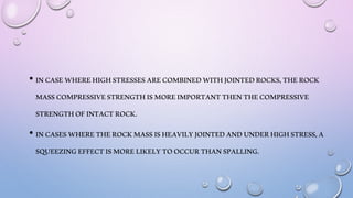 • INCASEWHEREHIGHSTRESSESARECOMBINEDWITHJOINTEDROCKS,THEROCK
MASSCOMPRESSIVESTRENGTHISMOREIMPORTANTTHENTHECOMPRESSIVE
STRENGTHOFINTACTROCK.
• INCASESWHERETHEROCKMASSISHEAVILYJOINTEDANDUNDERHIGHSTRESS,A
SQUEEZINGEFFECTISMORELIKELYTOOCCURTHANSPALLING.
 