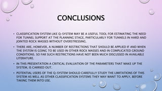 CONCLUSIONS
• CLASSIFICATION SYSTEM LIKE Q-SYSTEM MAY BE A USEFUL TOOL FOR ESTIMATING THE NEED
FOR TUNNEL SUPPORT AT THE PLANNING STAGE, PARTICULARLY FOR TUNNELS IN HARD AND
JOINTED ROCK MASSES WITHOUT OVERSTRESSING.
• THERE ARE, HOWEVER, A NUMBER OF RESTRICTIONS THAT SHOULD BE APPLIED IF AND WHEN
THE SYSTEM IS GOING TO BE USED IN OTHER ROCK MASSES AND IN COMPLICATED GROUND
CONDITIONS. SO FAR SUCH RESTRICTIONS HAVE NOT BEEN MUCH DISCUSSED IN AVAILABLE
LITERATURE.
• IN THIS PRESENTATION A CRITICAL EVALUATION OF THE PARAMETERS THAT MAKE UP THE
SYSTEM, IS CARRIED OUT.
• POTENTIAL USERS OF THE Q-SYSTEM SHOULD CAREFULLY STUDY THE LIMITATIONS OF THIS
SYSTEM AS WELL AS OTHER CLASSIFICATION SYSTEMS THEY MAY WANT TO APPLY, BEFORE
TAKING THEM INTO USE.
 