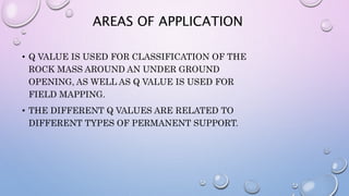AREAS OF APPLICATION
• Q VALUE IS USED FOR CLASSIFICATION OF THE
ROCK MASS AROUND AN UNDER GROUND
OPENING, AS WELL AS Q VALUE IS USED FOR
FIELD MAPPING.
• THE DIFFERENT Q VALUES ARE RELATED TO
DIFFERENT TYPES OF PERMANENT SUPPORT.
 