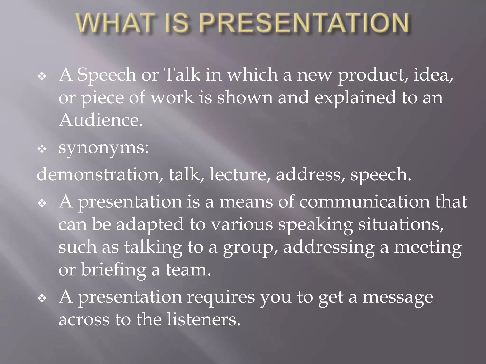  A Speech or Talk in which a new product, idea,
or piece of work is shown and explained to an
Audience.
 synonyms:
demonstration, talk, lecture, address, speech.
 A presentation is a means of communication that
can be adapted to various speaking situations,
such as talking to a group, addressing a meeting
or briefing a team.
 A presentation requires you to get a message
across to the listeners.
 