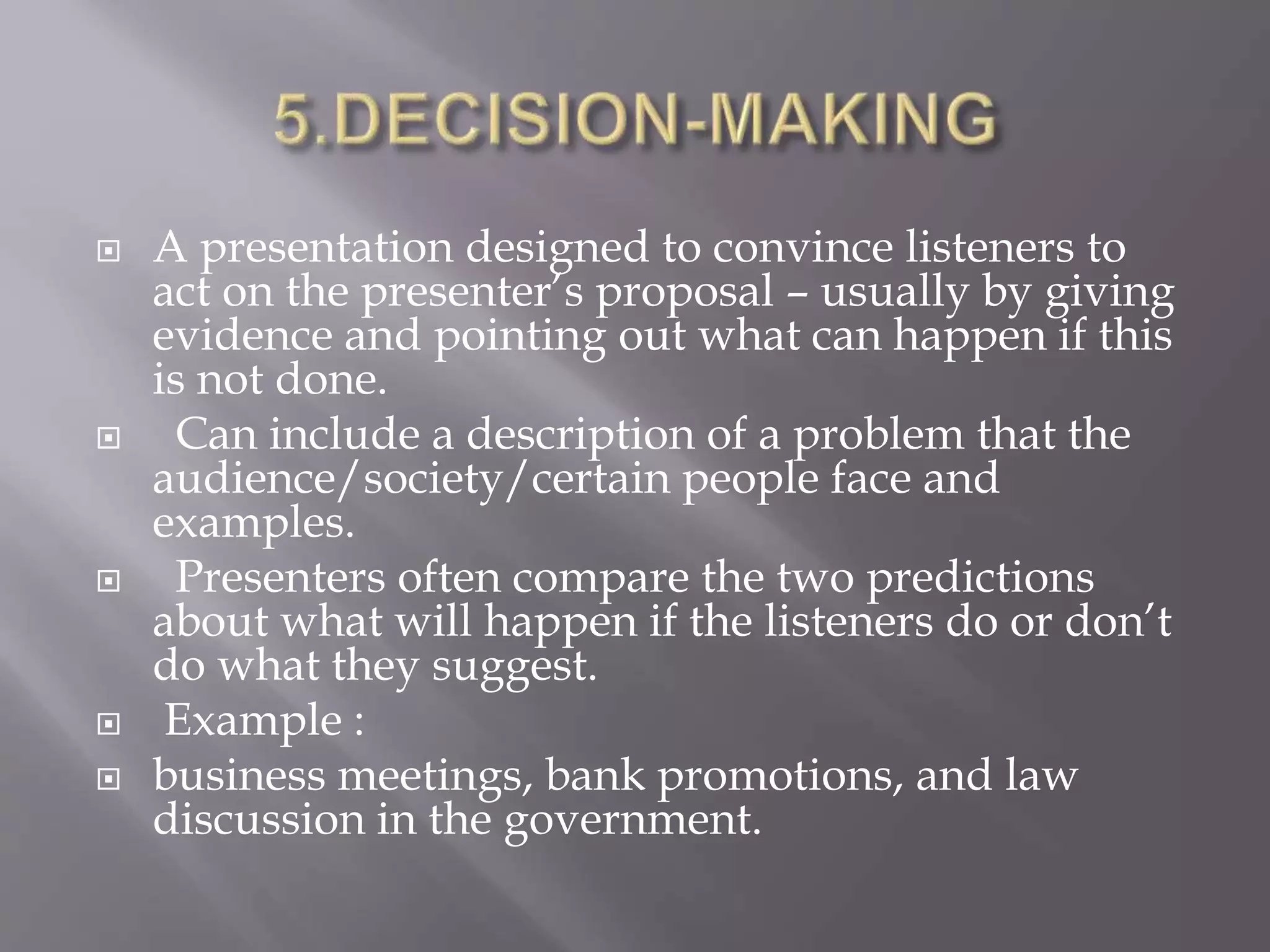  A presentation designed to convince listeners to
act on the presenter’s proposal – usually by giving
evidence and pointing out what can happen if this
is not done.
 Can include a description of a problem that the
audience/society/certain people face and
examples.
 Presenters often compare the two predictions
about what will happen if the listeners do or don’t
do what they suggest.
 Example :
 business meetings, bank promotions, and law
discussion in the government.
 
