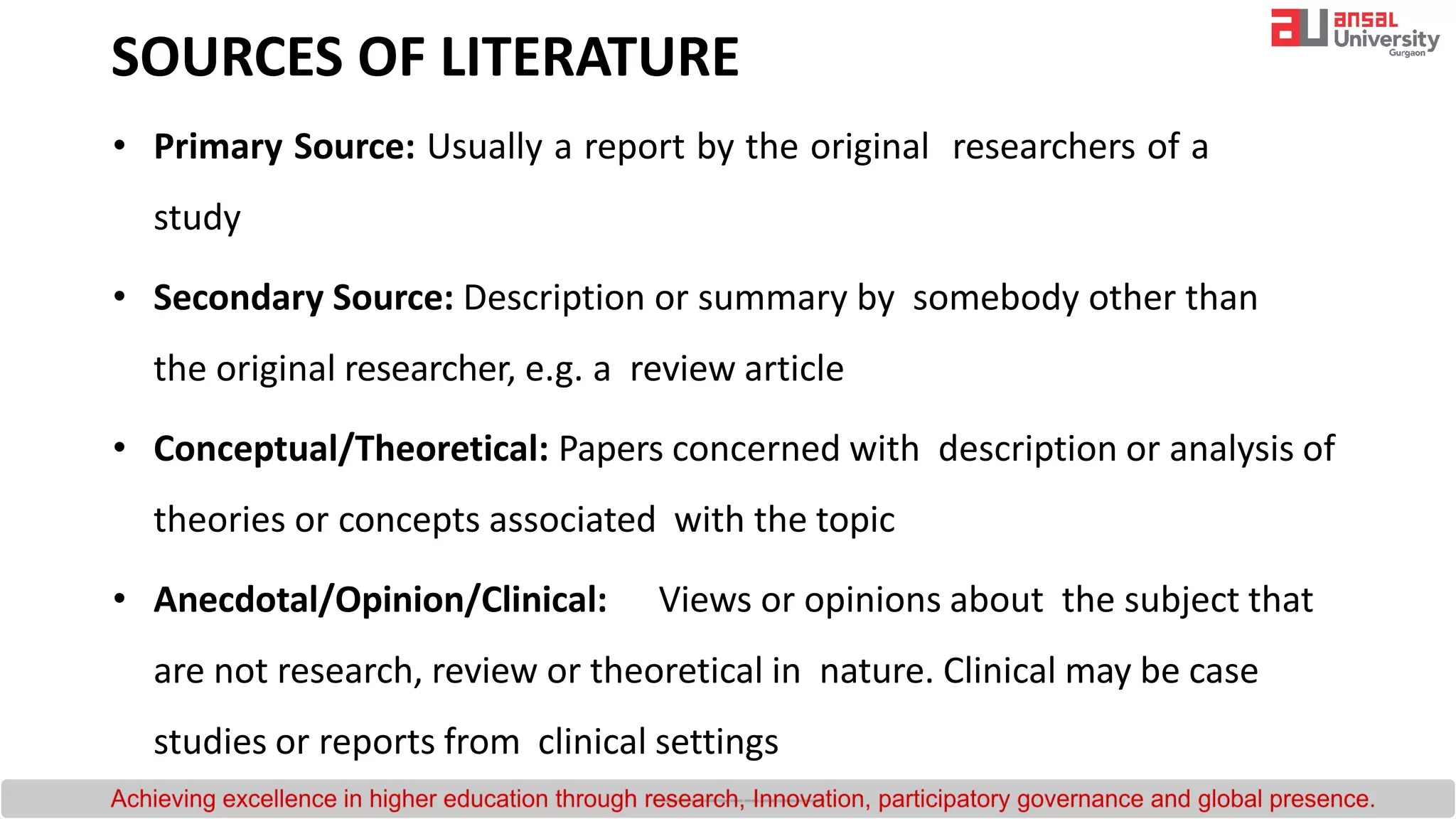 SOURCES OF LITERATURE
• Primary Source: Usually a report by the original researchers of a
study
• Secondary Source: Description or summary by somebody other than
the original researcher, e.g. a review article
• Conceptual/Theoretical: Papers concerned with description or analysis of
theories or concepts associated with the topic
• Anecdotal/Opinion/Clinical: Views or opinions about the subject that
are not research, review or theoretical in nature. Clinical may be case
studies or reports from clinical settings
 