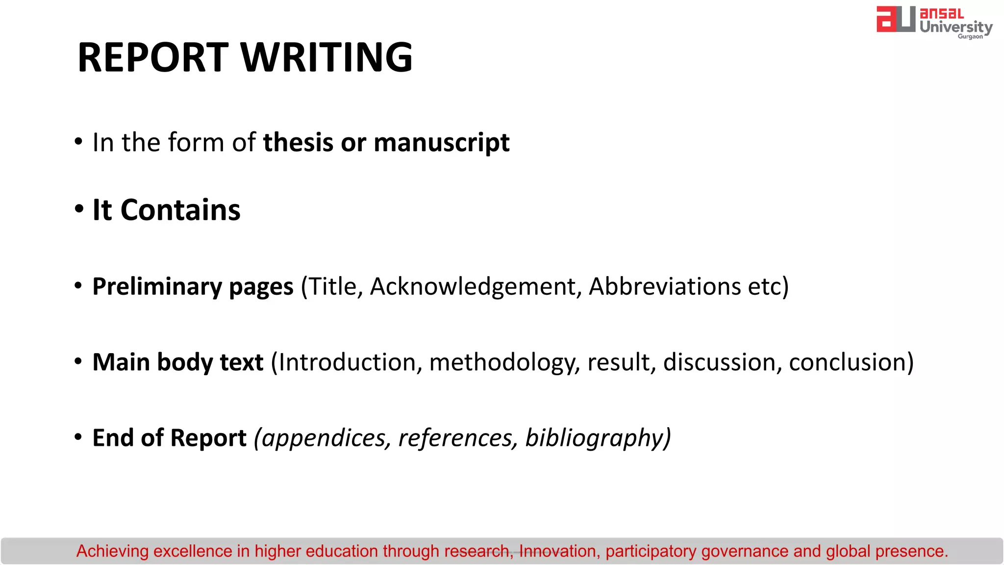 REPORT WRITING
• In the form of thesis or manuscript
• It Contains
• Preliminary pages (Title, Acknowledgement, Abbreviations etc)
• Main body text (Introduction, methodology, result, discussion, conclusion)
• End of Report (appendices, references, bibliography)
 