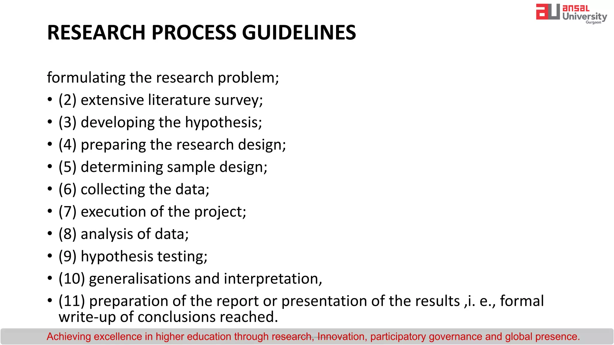 formulating the research problem;
• (2) extensive literature survey;
• (3) developing the hypothesis;
• (4) preparing the research design;
• (5) determining sample design;
• (6) collecting the data;
• (7) execution of the project;
• (8) analysis of data;
• (9) hypothesis testing;
• (10) generalisations and interpretation,
• (11) preparation of the report or presentation of the results ,i. e., formal
write-up of conclusions reached.
RESEARCH PROCESS GUIDELINES
 