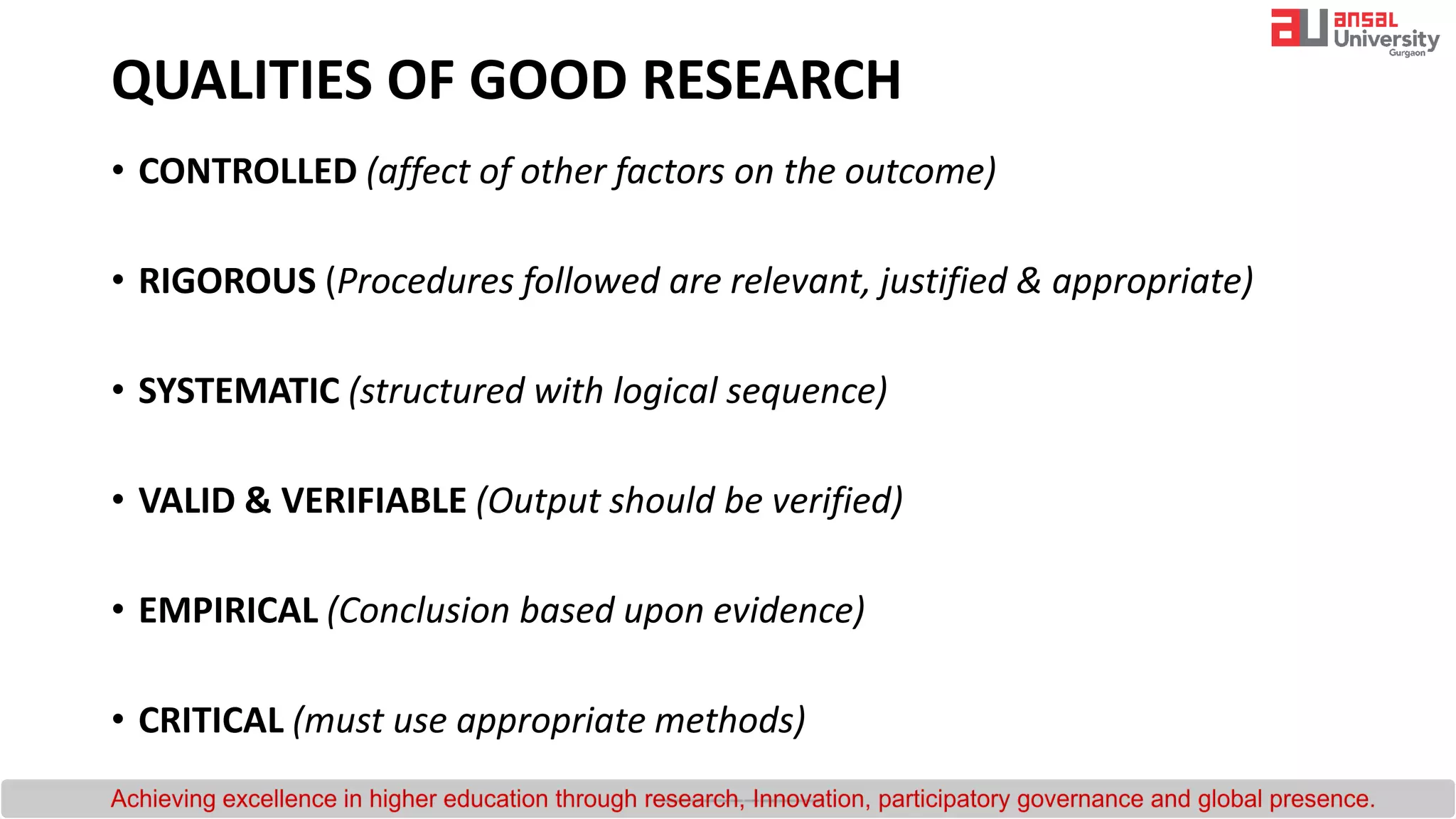 QUALITIES OF GOOD RESEARCH
• CONTROLLED (affect of other factors on the outcome)
• RIGOROUS (Procedures followed are relevant, justified & appropriate)
• SYSTEMATIC (structured with logical sequence)
• VALID & VERIFIABLE (Output should be verified)
• EMPIRICAL (Conclusion based upon evidence)
• CRITICAL (must use appropriate methods)
 
