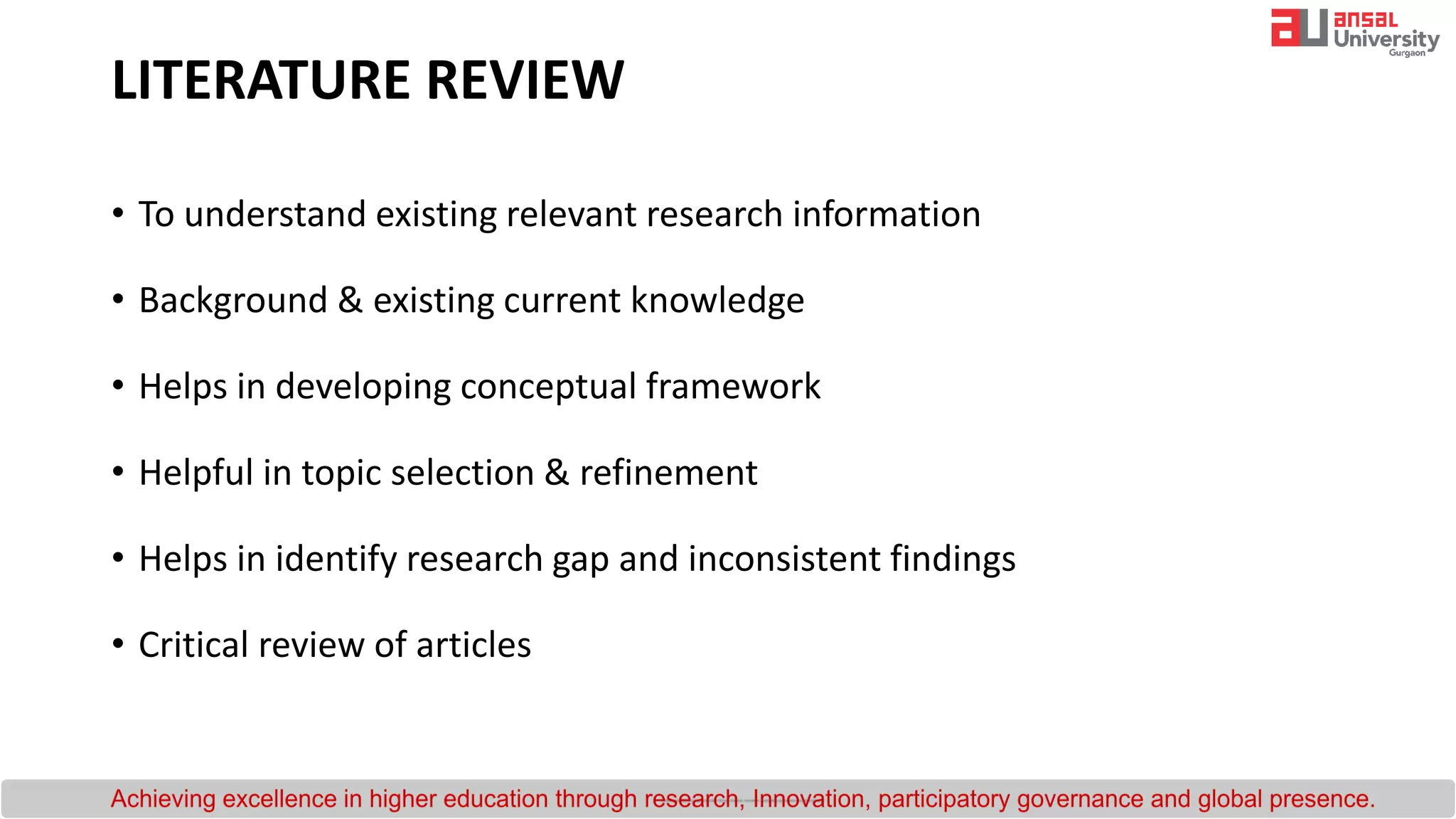 LITERATURE REVIEW
• To understand existing relevant research information
• Background & existing current knowledge
• Helps in developing conceptual framework
• Helpful in topic selection & refinement
• Helps in identify research gap and inconsistent findings
• Critical review of articles
 