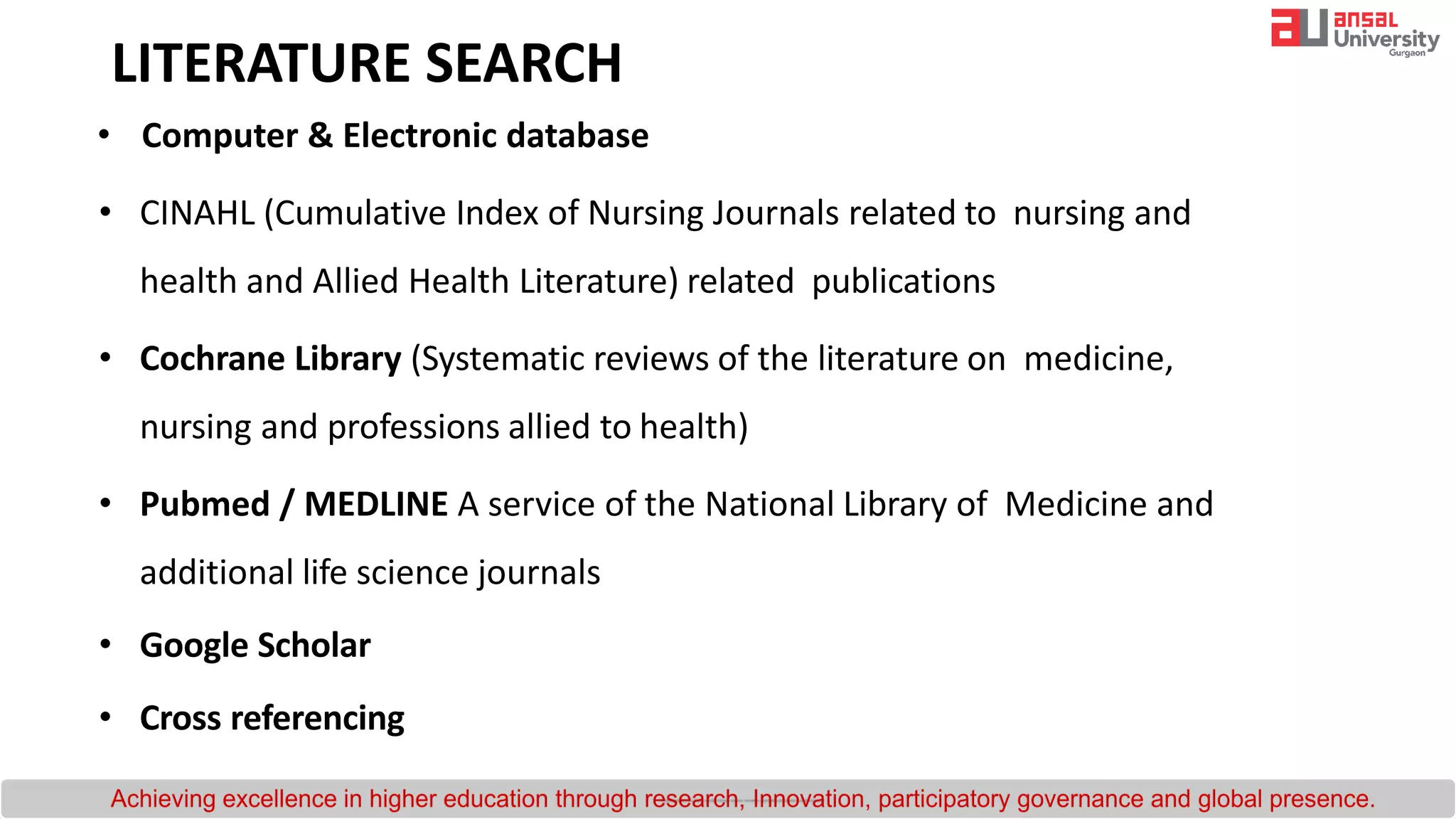 LITERATURE SEARCH
• Computer & Electronic database
• CINAHL (Cumulative Index of Nursing Journals related to nursing and
health and Allied Health Literature) related publications
• Cochrane Library (Systematic reviews of the literature on medicine,
nursing and professions allied to health)
• Pubmed / MEDLINE A service of the National Library of Medicine and
additional life science journals
• Google Scholar
• Cross referencing
 