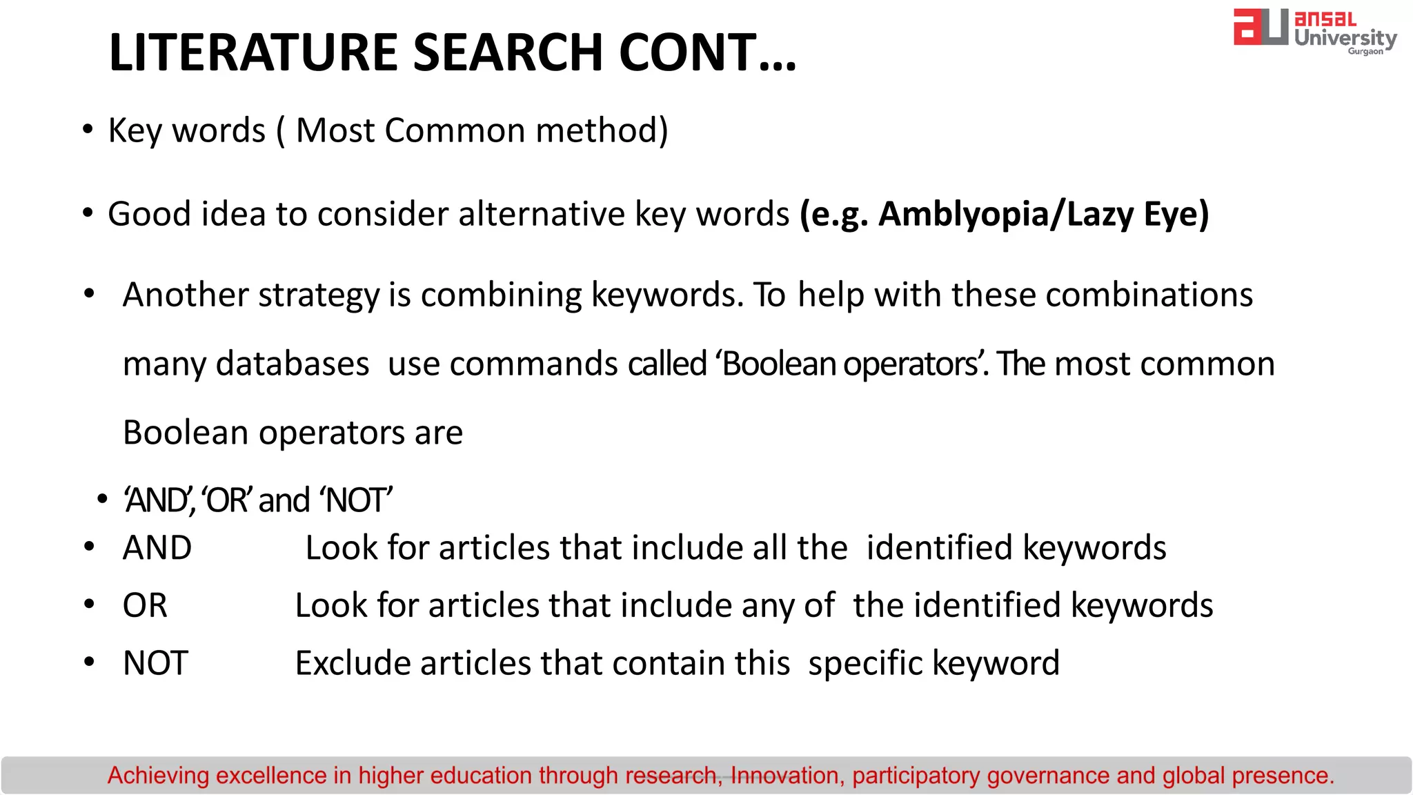 • Key words ( Most Common method)
• Good idea to consider alternative key words (e.g. Amblyopia/Lazy Eye)
• Another strategy is combining keywords. To help with these combinations
many databases use commands called‘Booleanoperators’.The most common
Boolean operators are
• ‘AND’,‘OR’and‘NOT’
• AND Look for articles that include all the identified keywords
• OR Look for articles that include any of the identified keywords
• NOT Exclude articles that contain this specific keyword
LITERATURE SEARCH CONT…
 