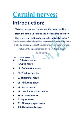 Carnial nerves:
Introduction:
“Cranial nerves are the nerves that emerge directly
from the brain (including the brainstem), of which
there are conventionally considered twelve pairs.”
Cranial nerves relay information between the brain and parts of
the body, primarily to and from regions of the head and neck,
including the special senses of vision, taste, smell,
and hearing.
The 12 Cranial Nerves
 I. Olfactory nerve.
 II. Optic nerve.
 III. Oculomotor nerve.
 IV. Trochlear nerve.
 V. Trigeminal nerve.
 VI. Abducens nerve.
 VII. Facial nerve.
 VIII. Vestibulocochlear nerve.
 Ix. Accessory nerve.
 X. vagus nerve.
 Xi. Glossophyngeal nerve.
 Xii. Hypoglossal nerve.
 