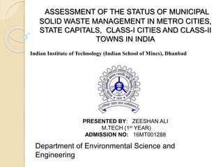 ASSESSMENT OF THE STATUS OF MUNICIPAL
SOLID WASTE MANAGEMENT IN METRO CITIES,
STATE CAPITALS, CLASS-I CITIES AND CLASS-II
TOWNS IN INDIA
Department of Environmental Science and
Engineering
Indian Institute of Technology (Indian School of Mines), Dhanbad
PRESENTED BY: ZEESHAN ALI
M.TECH (1st YEAR)
ADMISSION NO: 16MT001288
 