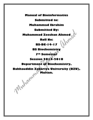 Manual of Bioinformatics
Submitted to:
Muhammad Ibrahim
Submitted By:
Muhammad Zeeshan Ahmed
Roll No:
BS-BC-14-17
BS Biochemistry
7th Semester
Session 2014-2018
Department of Biochemistry,
Bahhauddin Zakariya University (BZU),
Multan.
 