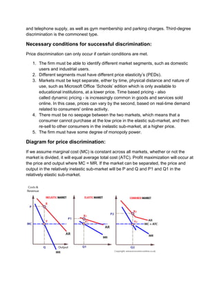 and telephone supply, as well as gym membership and parking charges. Third-degree
discrimination is the commonest type.
Necessary conditions for successful discrimination:
Price discrimination can only occur if certain conditions are met.
1. The firm must be able to identify different market segments, such as domestic
users and industrial users.
2. Different segments must have different price elasticity’s (PEDs).
3. Markets must be kept separate, either by time, physical distance and nature of
use, such as Microsoft Office ‘Schools’ edition which is only available to
educational institutions, at a lower price. Time based pricing - also
called dynamic pricing - is increasingly common in goods and services sold
online. In this case, prices can vary by the second, based on real-time demand
related to consumers' online activity.
4. There must be no seepage between the two markets, which means that a
consumer cannot purchase at the low price in the elastic sub-market, and then
re-sell to other consumers in the inelastic sub-market, at a higher price.
5. The firm must have some degree of monopoly power.
Diagram for price discrimination:
If we assume marginal cost (MC) is constant across all markets, whether or not the
market is divided, it will equal average total cost (ATC). Profit maximization will occur at
the price and output where MC = MR. If the market can be separated, the price and
output in the relatively inelastic sub-market will be P and Q and P1 and Q1 in the
relatively elastic sub-market.
 