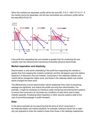 When the markets are separated, profits will be the area MC, P,X,Y + MC1,P1,X1,Y1. If
the market cannot be separated, and the two submarkets are combined, profits will be
the area MC2,P2,X2,Y2.
If the profit from separating the sub-markets is greater than for combining the sub-
markets, then the rational profit maximizing monopolist will price discriminate.
Market separation and elasticity:
Discrimination is only worth undertaking if the profit from separating the markets is
greater than from keeping the markets combined, and this will depend upon the relative
elasticity’s of demand in the sub-markets. Consumers in the relatively inelastic sub-
market will be charged the higher price, and those in the relatively elastic sub-market
will be charged the lower price.
The effectiveness of price discrimination will be weakened if the costs of preventing
seepage are significant, and reduce the profits accruing from discrimination. For
example, it might be necessary to introduce costly monitoring and enforcement systems
to ensure that consumers do not break any conditions of sale which exist to keep
markets separate. Employing ticket inspectors or other security systems adds to the
cost of preventing seepage in public transport.
Note:
In the above example we are assuming that the price at which consumers in
the relatively elastic sub-market (students, for example, looking to travel into a major
city) are prepared to enter the market is lower than those in the relatively inelasticsub-
 