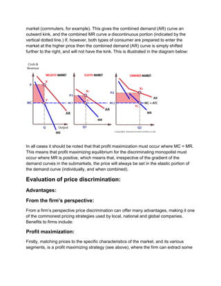 market (commuters, for example). This gives the combined demand (AR) curve an
outward kink, and the combined MR curve a discontinuous portion (indicated by the
vertical dotted line.) If, however, both types of consumer are prepared to enter the
market at the higher price then the combined demand (AR) curve is simply shifted
further to the right, and will not have the kink. This is illustrated in the diagram below:
In all cases it should be noted that that profit maximization must occur where MC = MR.
This means that profit maximizing equilibrium for the discriminating monopolist must
occur where MR is positive, which means that, irrespective of the gradient of the
demand curves in the submarkets, the price will always be set in the elastic portion of
the demand curve (individually, and when combined).
Evaluation of price discrimination:
Advantages:
From the firm’s perspective:
From a firm’s perspective price discrimination can offer many advantages, making it one
of the commonest pricing strategies used by local, national and global companies.
Benefits to firms include:
Profit maximization:
Firstly, matching prices to the specific characteristics of the market, and its various
segments, is a profit maximizing strategy (see above), where the firm can extract some
 