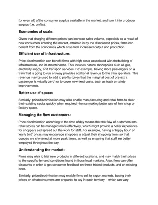 (or even all) of the consumer surplus available in the market, and turn it into producer
surplus (i.e. profits).
Economies of scale:
Given that charging different prices can increase sales volume, especially as a result of
new consumers entering the market, attracted in by the discounted prices, firms can
benefit from the economies which arise from increased output and production.
Efficient use of infrastructure:
Price discrimination can benefit firms with high costs associated with the building of
infrastructure, and its maintenance. This includes natural monopolies such as gas,
electricity supply, and transport services. For example, having more passengers on a
train that is going to run anyway provides additional revenue to the train operators. This
revenue may be used to add to profits (given that the marginal cost of one extra
passenger is virtually zero) or to cover new fixed costs, such as track or safety
improvements.
Better use of space:
Similarly, price discrimination may also enable manufacturing and retail firms to clear
their existing stocks quickly when required - hence making better use of their shop or
factory space.
Managing the flow customers:
Price discrimination according to the time of day means that the flow of customers into
retail stores can be managed more effectively, which might provide a better experience
for shoppers and spread out the work for staff. For example, having a ‘happy hour’ or
‘early bird’ prices may encourage shoppers to adjust their shopping times so that
queues are shortened at more peak times, as well as ensuring that staff are better
employed throughout the day.
Understanding the market:
Firms may wish to trial new products in different locations, and may match their prices
to the specific demand conditions found in those local markets. Also, firms can offer
discounts in order to get consumer feedback on these trialed products, and on existing
ones.
Similarly, price discrimination may enable firms sell to export markets, basing their
prices on what consumers are prepared to pay in each territory – which can vary
 