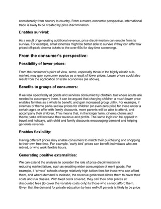 considerably from country to country. From a macro-economic perspective, international
trade is likely to be created by price discrimination.
Enables survival:
As a result of generating additional revenue, price discrimination can enable firms to
survive. For example, small cinemas might be better able to survive if they can offer low
priced off-peak cinema tickets to the over-65s for day-time screenings.
From the consumer’s perspective:
Possibility of lower prices:
From the consumer’s point of view, some, especially those in the highly elastic sub-
market, may gain consumer surplus as a result of lower prices. Lower prices could also
result from the application of scale economies (as above).
Benefits to groups of consumers:
If we look specifically at goods and services consumed by children, but where adults are
needed to accompany them, it can be argued that charging children a much lower price
enables families as a whole to benefit, and gain increased group utility. For example, if
cinemas or theme parks set low prices for children (or even zero price for those under a
certain age), or offer with family discounts, more parents will be able to attend, and
accompany their children. This means that, in the longer term, cinema chains and
theme parks will increase their revenue and profits. The same logic can be applied to
travel and holidays, with child and family discounts encouraging demand and helping
generate revenue.
Enables flexibility:
Having different prices may enable consumers to match their purchasing and shopping
to their own free time. For example, ‘early bird’ prices can benefit individuals who are
retired, or who work flexible hours.
Generating positive externalities:
We can extend the analysis to consider the role of price discrimination in
reducing market failure, such as enabling wider consumption of merit goods. For
example, if ‘private’ schools charge relatively high tuition fees for those who can afford
them, and where demand is inelastic, the revenue generated allows them to cover their
costs and run classes. With fixed costs covered, they can then offer places at
discounted fees (to cover the variable costs only) to those who cannot afford them.
Given that the demand for private education by less well-off parents is likely to be price
 
