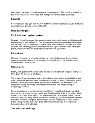 (fee) elastic, the lower price will encourage greater demand. The benefit to ‘society’ is
that more education is ‘consumed’ and more positive externalities generated.
Survival:
Consumers can also gain from the fact that firms can more easily survive, so that future
generations can derived continued benefit.
Disadvantages:
Exploitation of captive markets:
However, it could be argued that consumers in a captive sub-market are being unduly
exploited due to their inelasticity. This is especially relevant when we look at transport,
and the high ticket prices charged for peak travel, compared with off-peak. The same
could be said for energy prices, where existing and loyal customers often pay higher
prices, which subsidies the discounts available to ‘new’ customers.
Limitations:
Ultimately, the ability to price discriminate may be limited because the conditions
necessary are not fully met. In other words, there are limits on the extent to which
different prices can be applied.
Conclusion:
Clearly, with global commodities, world markets tend to settle on one price at any one
time, given the process of arbitrage.
The growth of new trading and selling technologies, apps, online auction bidding, and
price comparison websites mean that consumers have increasing information, which
may reduce the possibility of price discrimination. However, the widespread use
of dynamic pricing models by online sellers means that time-based pricing in
increasingly common.
So, at one extreme, price discrimination is still highly possible with locally provided
services, and where technology can provide flexible pricing, while at the other, globally
traded commodities are subject to the ‘law of one price’, where price differences are
very quickly eroded away. Manufactured and branded goods fall somewhere between
these two extremes, with price discrimination possible - especially in terms of new
online pricing models - but where price differences may also be eroded through
technology, trade and arbitrage.
The effects of arbitrage:
 