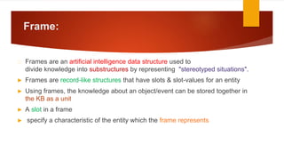 Frame:
⮚ Frames are an artificial intelligence data structure used to
divide knowledge into substructures by representing "stereotyped situations".
► Frames are record-like structures that have slots & slot-values for an entity
► Using frames, the knowledge about an object/event can be stored together in
the KB as a unit
► A slot in a frame
► specify a characteristic of the entity which the frame represents
 