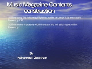 Music Magazine Contents construction By  Muhammad Zeeshan I will be using the following programs: Adobe In Design CS3 and Adobe Photoshop CS3. I will create my magazine within indesign and will edit images within Photoshop. 