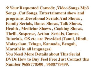 Your Requested Comedy ,Video Songs,Mp3
Songs ,Cut Songs, Entertainment show and
programs ,Devotional Serials And Shows ,
Family Serials, Dance Shows, Talk Shows,
Health , Medicine Shows , Cooking Shows,
Thrill, Suspense, Action Serials, Games,
Tutorials, OS etc are Provided (Tamil, Hindi,
Malayalam, Telugu, Kannada, Bengali,
Marathi in all languages)
You Need More Details about This Serial
DVDs How to Buy Feel Free Just Contact this
Number 9688778500 , 9688779499.
 
