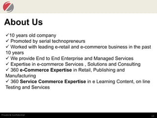 13Private & Confidential
About Us
10 years old company
 Promoted by serial technopreneurs
 Worked with leading e-retail and e-commerce business in the past
10 years
 We provide End to End Enterprise and Managed Services
 Expertise in e-commerce Services , Solutions and Consulting
 360 e-Commerce Expertise in Retail, Publishing and
Manufacturing
 360 Service Commerce Expertise in e Learning Content, on line
Testing and Services
 