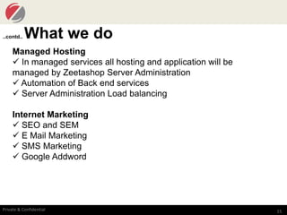 15Private & Confidential
..contd.. What we do
Managed Hosting
 In managed services all hosting and application will be
managed by Zeetashop Server Administration
 Automation of Back end services
 Server Administration Load balancing
Internet Marketing
 SEO and SEM
 E Mail Marketing
 SMS Marketing
 Google Addword
 