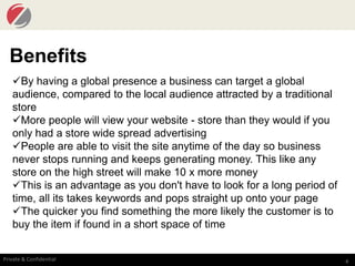 4Private & Confidential
Benefits
By having a global presence a business can target a global
audience, compared to the local audience attracted by a traditional
store
More people will view your website - store than they would if you
only had a store wide spread advertising
People are able to visit the site anytime of the day so business
never stops running and keeps generating money. This like any
store on the high street will make 10 x more money
This is an advantage as you don't have to look for a long period of
time, all its takes keywords and pops straight up onto your page
The quicker you find something the more likely the customer is to
buy the item if found in a short space of time
 