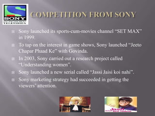    Sony launched its sports-cum-movies channel “SET MAX”
    in 1999.
   To tap on the interest in game shows, Sony launched “Jeeto
    Chapar Phaad Ke” with Govinda.
   In 2003, Sony carried out a research project called
    “Understanding women”.
   Sony launched a new serial called “Jassi Jaisi koi nahi”.
   Sony marketing strategy had succeeded in getting the
    viewers’ attention.
 