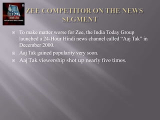    To make matter worse for Zee, the India Today Group
    launched a 24-Hour Hindi news channel called “Aaj Tak” in
    December 2000.
   Aaj Tak gained popularity very soon.
   Aaj Tak viewership shot up nearly five times.
 