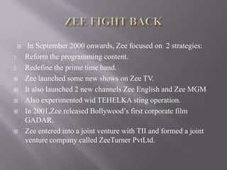     In September 2000 onwards, Zee focused on 2 strategies:
1.   Reform the programming content.
2.   Redefine the prime time band.
    Zee launched some new shows on Zee TV.
    It also launched 2 new channels Zee English and Zee MGM
    Also experimented wid TEHELKA sting operation.
    In 2001,Zee released Bollywood’s first corporate film
     GADAR.
    Zee entered into a joint venture with TII and formed a joint
     venture company called ZeeTurner PvtLtd.
 