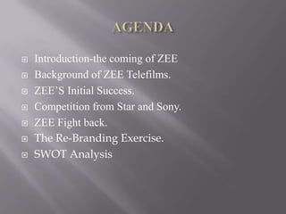    Introduction-the coming of ZEE
   Background of ZEE Telefilms.
   ZEE’S Initial Success.
   Competition from Star and Sony.
   ZEE Fight back.
   The Re-Branding Exercise.
   SWOT Analysis
 
