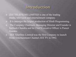    ZEE TELEFILMS LIMITED is one of the leading
    media, television and entertainment company.
   It is amongst the largest production of Hindi Programming.
   The Company Chairmen, Managing Director and Founder is
    Subhash Chandra and its Chief Executive Officer is Puneet
    Goenka.
   ZEE Telefilms Limited was the first Company to launch
    Hindi Entertainment Channel ZEE TV in 1992.
 