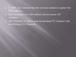    In 1995, Zee ventured into the overseas market to capture the
    NRI audience.
   ZEE entertains over 500 million viewers across 167
    countries.
   ZEE Telefilms is India’s most broad-based TV Channel with
    an offering of 23 Channels.
 