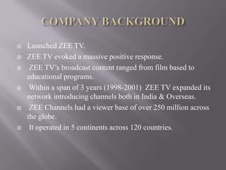    Launched ZEE TV.
   ZEE TV evoked a massive positive response.
    ZEE TV’s broadcast content ranged from film based to
    educational programs.
    Within a span of 3 years (1998-2001) ZEE TV expanded its
    network introducing channels both in India & Overseas.
    ZEE Channels had a viewer base of over 250 million across
    the globe.
    It operated in 5 continents across 120 countries.
 
