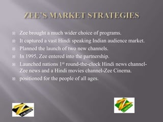    Zee brought a much wider choice of programs.
   It captured a vast Hindi speaking Indian audience market.
   Planned the launch of two new channels.
   In 1995, Zee entered into the partnership.
   Launched nations 1st round-the-clock Hindi news channel-
    Zee news and a Hindi movies channel-Zee Cinema.
   positioned for the people of all ages.
 